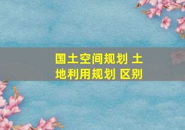 国土空间规划 土地利用规划 区别